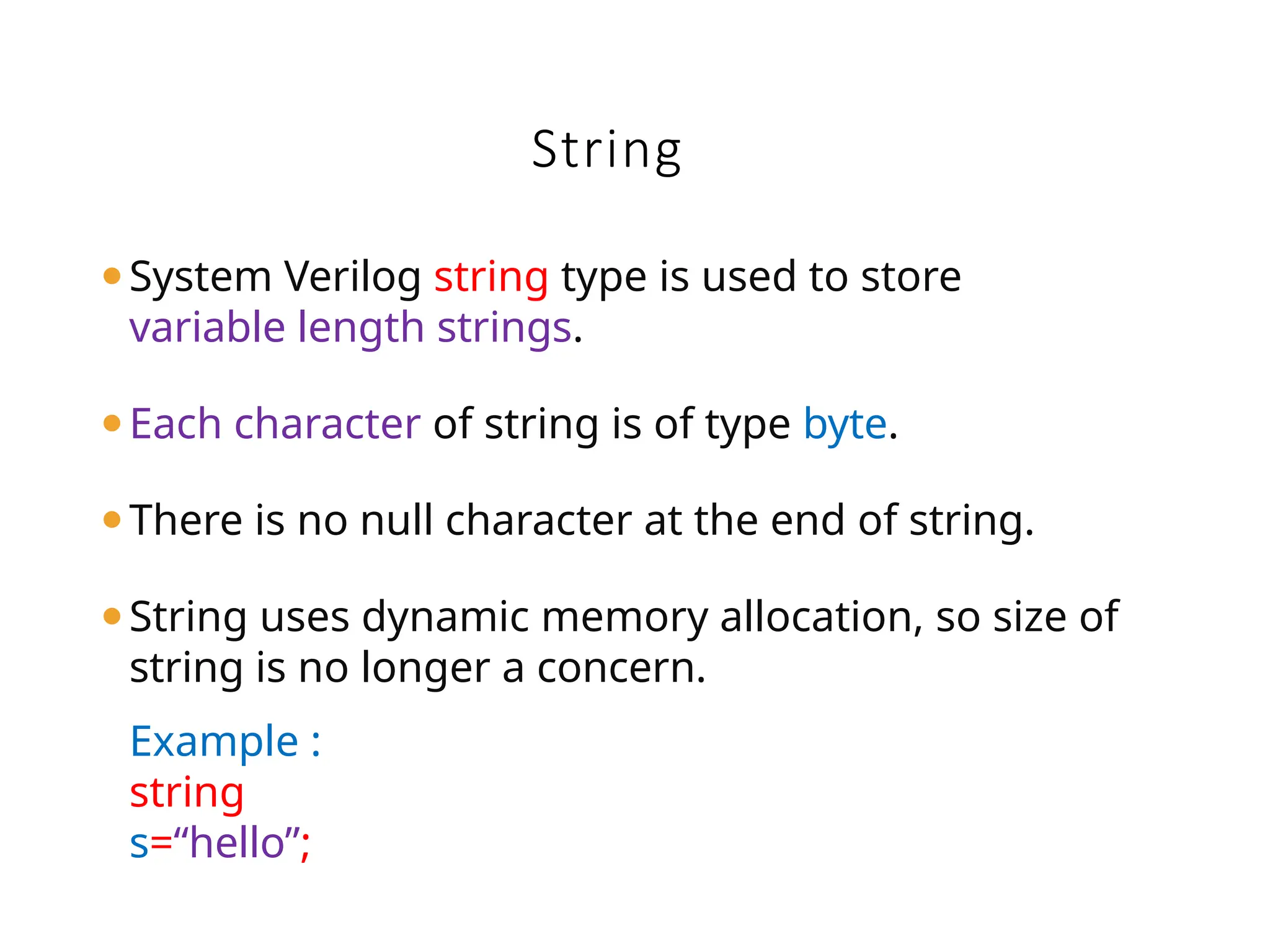 ⚫System Verilog string type is used to store
variable length strings.
⚫Each character of string is of type byte.
⚫There is no null character at the end of string.
⚫String uses dynamic memory allocation, so size of
string is no longer a concern.
Example :
string
s=“hello”;
String
 