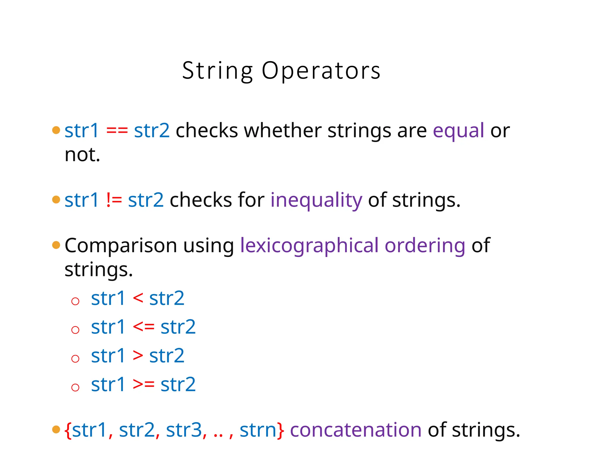 String Operators
⚫str1 == str2 checks whether strings are equal or
not.
⚫str1 != str2 checks for inequality of strings.
⚫Comparison using lexicographical ordering of
strings.
o str1 < str2
o str1 <= str2
o str1 > str2
o str1 >= str2
⚫{str1, str2, str3, .. , strn} concatenation of strings.
 