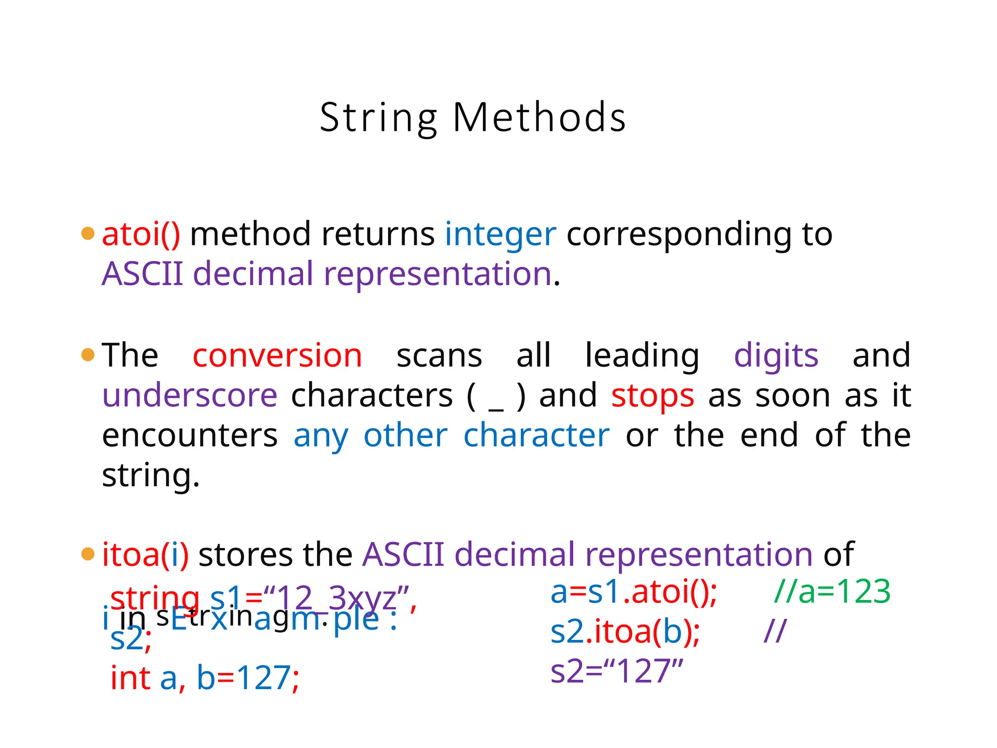 String Methods
⚫atoi() method returns integer corresponding to
ASCII decimal representation.
⚫The conversion scans all leading digits and
underscore characters ( _ ) and stops as soon as it
encounters any other character or the end of the
string.
⚫itoa(i) stores the ASCII decimal representation of
i in sEtrxinagm.ple :
string s1=“12_3xyz”,
s2;
int a, b=127;
a=s1.atoi(); //a=123
s2.itoa(b); //
s2=“127”
 
