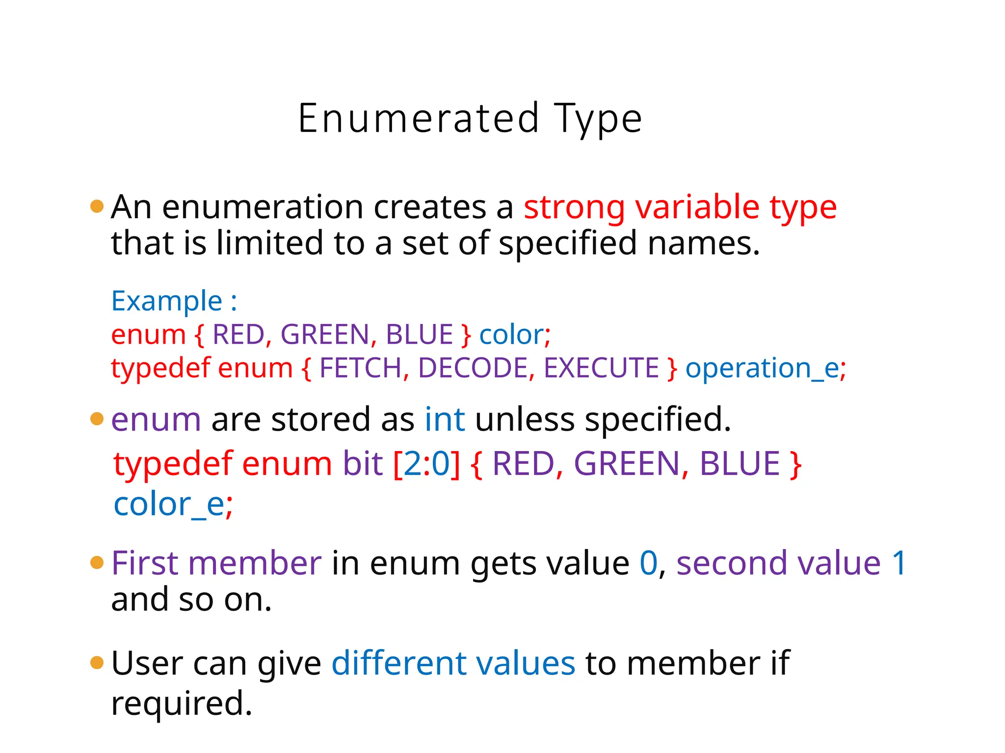 ⚫An enumeration creates a strong variable type
that is limited to a set of specified names.
Example :
enum { RED, GREEN, BLUE } color;
typedef enum { FETCH, DECODE, EXECUTE } operation_e;
⚫enum are stored as int unless specified.
typedef enum bit [2:0] { RED, GREEN, BLUE }
color_e;
⚫First member in enum gets value 0, second value 1
and so on.
⚫User can give different values to member if
required.
Enumerated Type
 