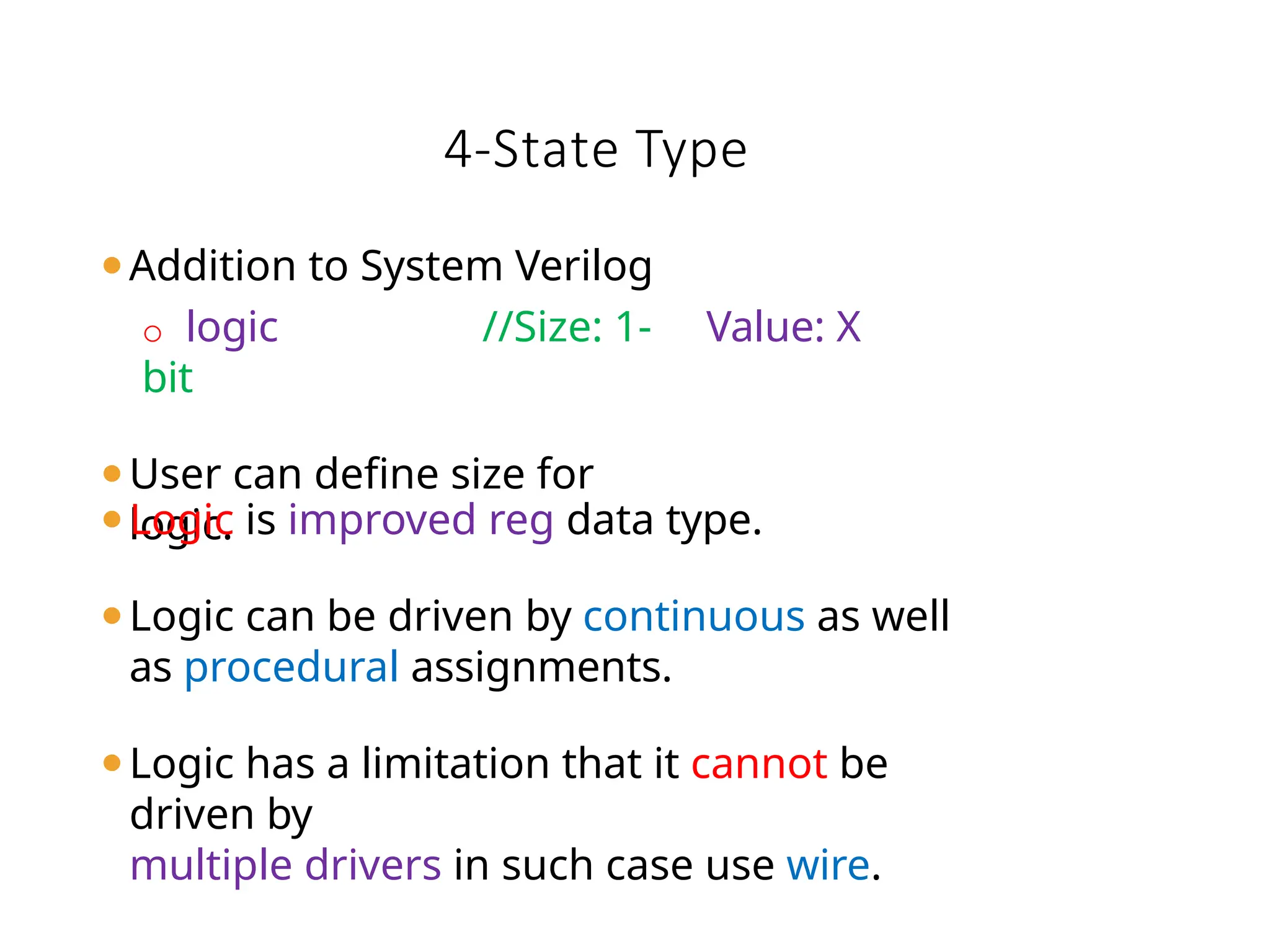 ⚫Addition to System Verilog
o logic //Size: 1-
bit
⚫User can define size for
logic.
Value: X
⚫Logic is improved reg data type.
⚫Logic can be driven by continuous as well
as procedural assignments.
⚫Logic has a limitation that it cannot be
driven by
multiple drivers in such case use wire.
4-State Type
 