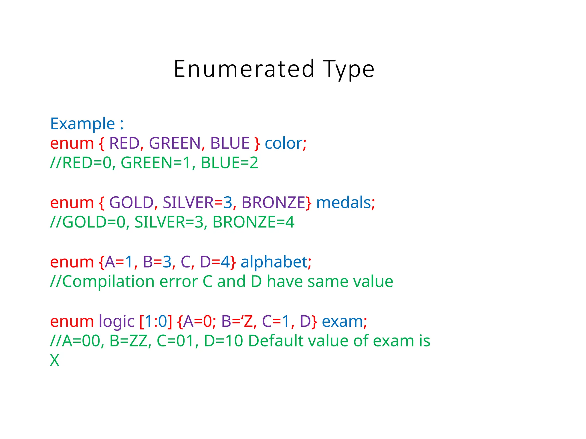 Enumerated Type
Example :
enum { RED, GREEN, BLUE } color;
//RED=0, GREEN=1, BLUE=2
enum { GOLD, SILVER=3, BRONZE} medals;
//GOLD=0, SILVER=3, BRONZE=4
enum {A=1, B=3, C, D=4} alphabet;
//Compilation error C and D have same value
enum logic [1:0] {A=0; B=‘Z, C=1, D} exam;
//A=00, B=ZZ, C=01, D=10 Default value of exam is
X
 