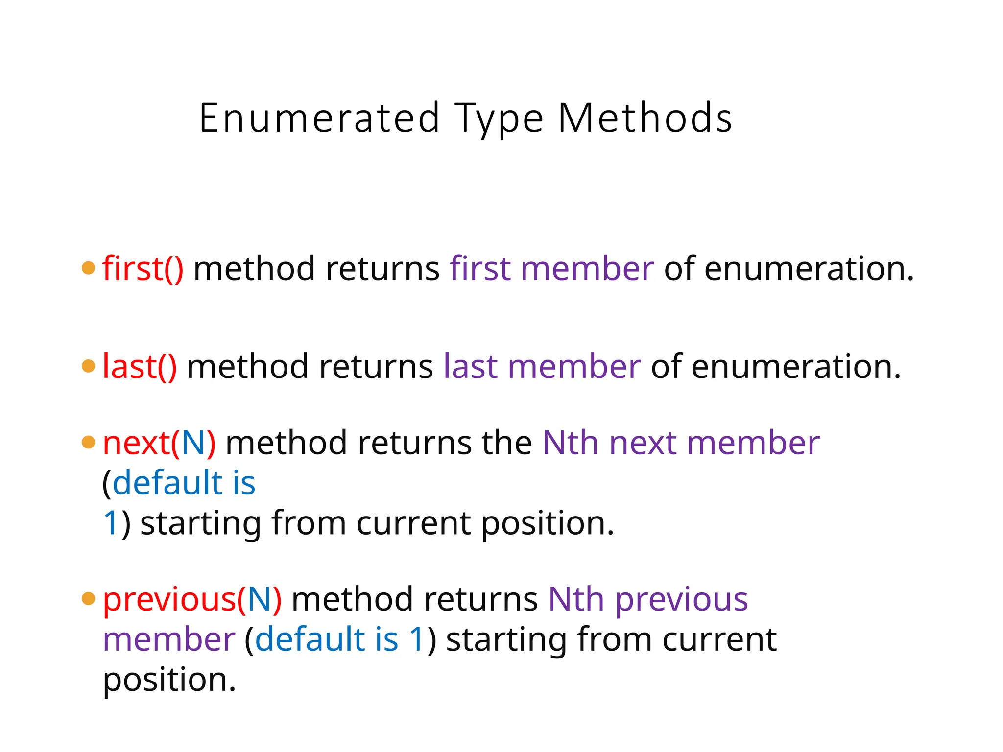⚫first() method returns first member of enumeration.
⚫last() method returns last member of enumeration.
⚫next(N) method returns the Nth next member
(default is
1) starting from current position.
⚫previous(N) method returns Nth previous
member (default is 1) starting from current
position.
Enumerated Type Methods
 