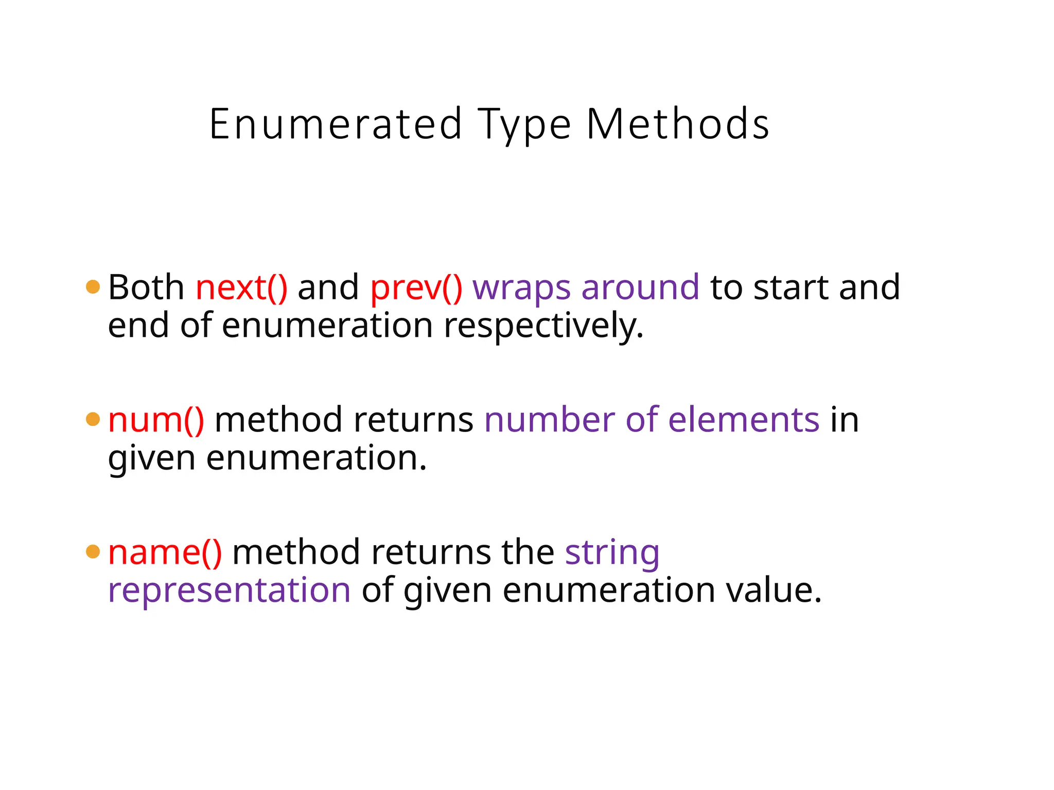 ⚫Both next() and prev() wraps around to start and
end of enumeration respectively.
⚫num() method returns number of elements in
given enumeration.
⚫name() method returns the string
representation of given enumeration value.
Enumerated Type Methods
 