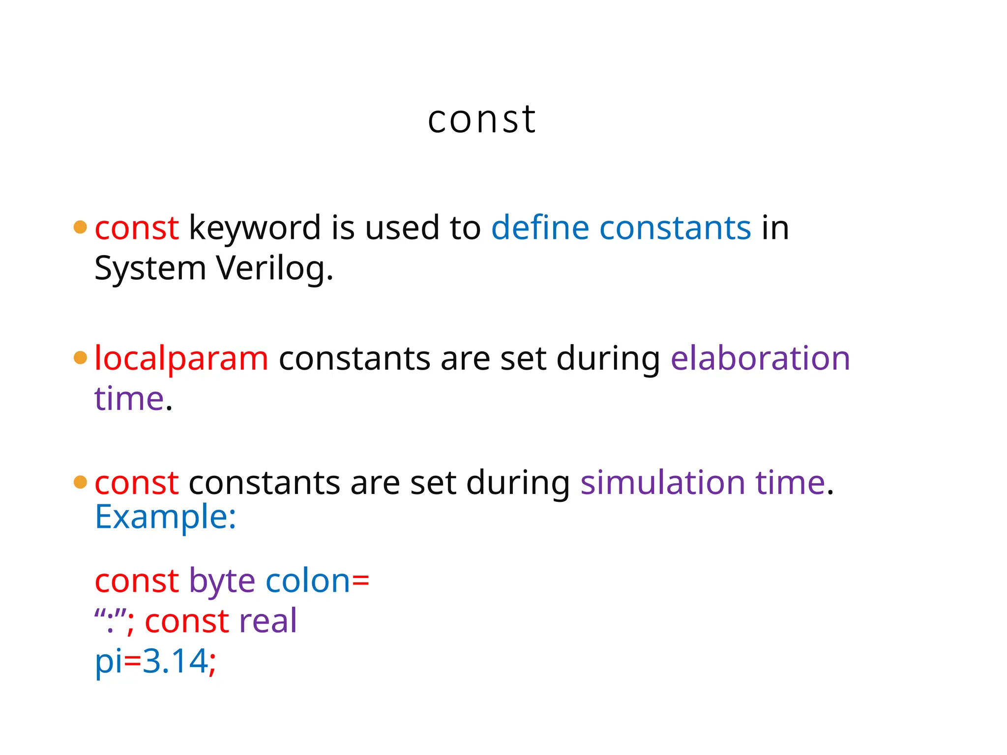 const
⚫const keyword is used to define constants in
System Verilog.
⚫localparam constants are set during elaboration
time.
⚫const constants are set during simulation time.
Example:
const byte colon=
“:”; const real
pi=3.14;
 