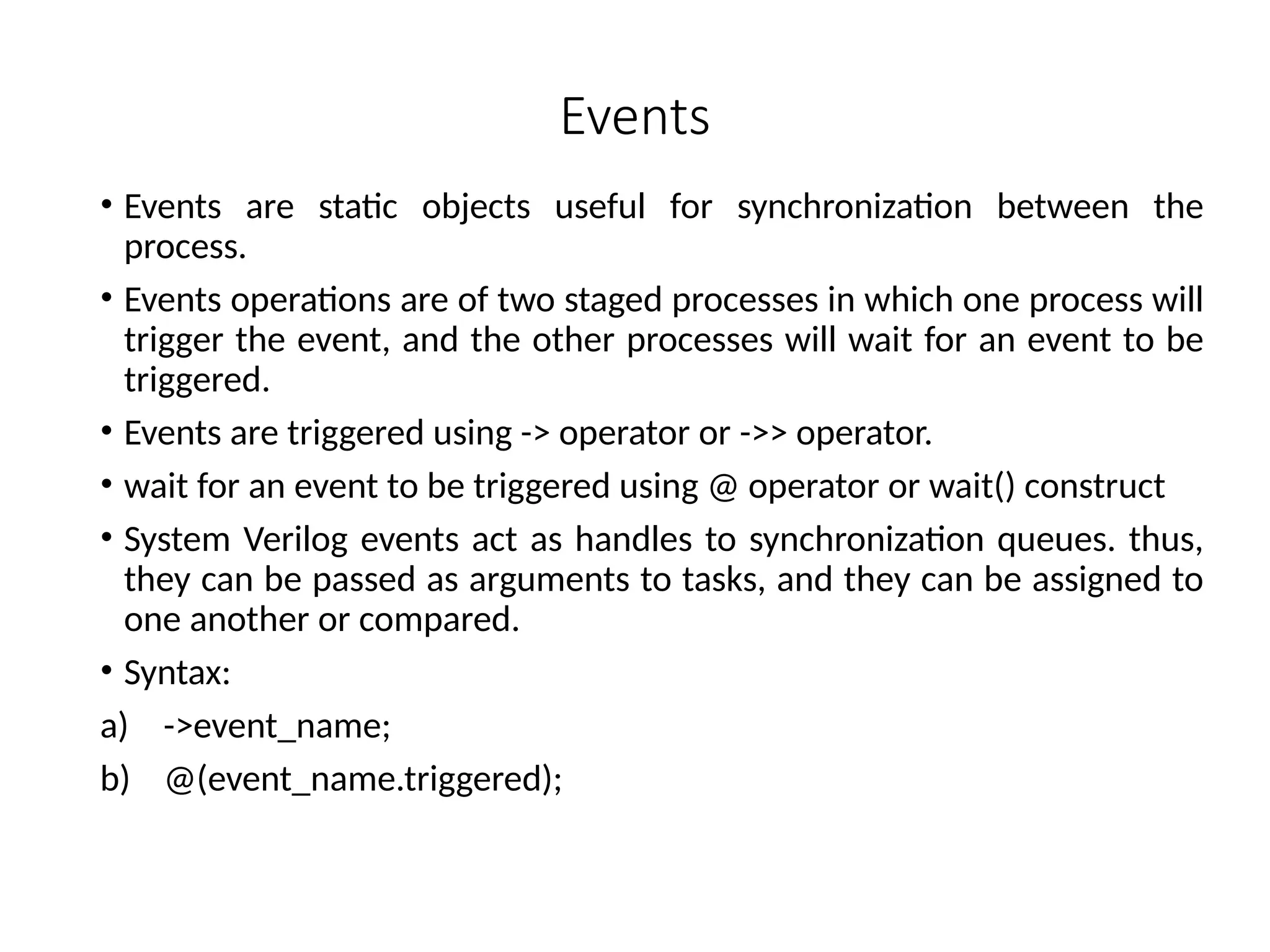 Events
• Events are static objects useful for synchronization between the
process.
• Events operations are of two staged processes in which one process will
trigger the event, and the other processes will wait for an event to be
triggered.
• Events are triggered using -> operator or ->> operator.
• wait for an event to be triggered using @ operator or wait() construct
• System Verilog events act as handles to synchronization queues. thus,
they can be passed as arguments to tasks, and they can be assigned to
one another or compared.
• Syntax:
a) ->event_name;
b) @(event_name.triggered);
 
