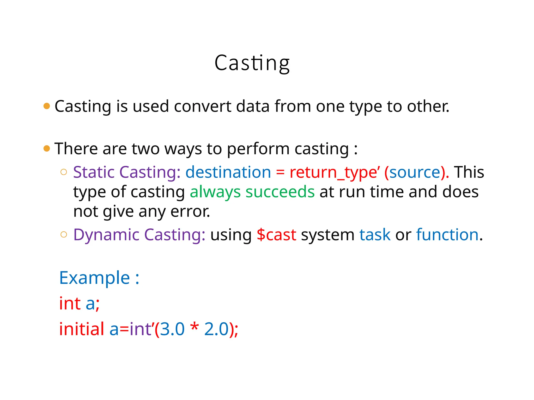 Casting
⚫Casting is used convert data from one type to other.
⚫There are two ways to perform casting :
o Static Casting: destination = return_type’ (source). This
type of casting always succeeds at run time and does
not give any error.
o Dynamic Casting: using $cast system task or function.
Example :
int a;
initial a=int’(3.0 * 2.0);
 