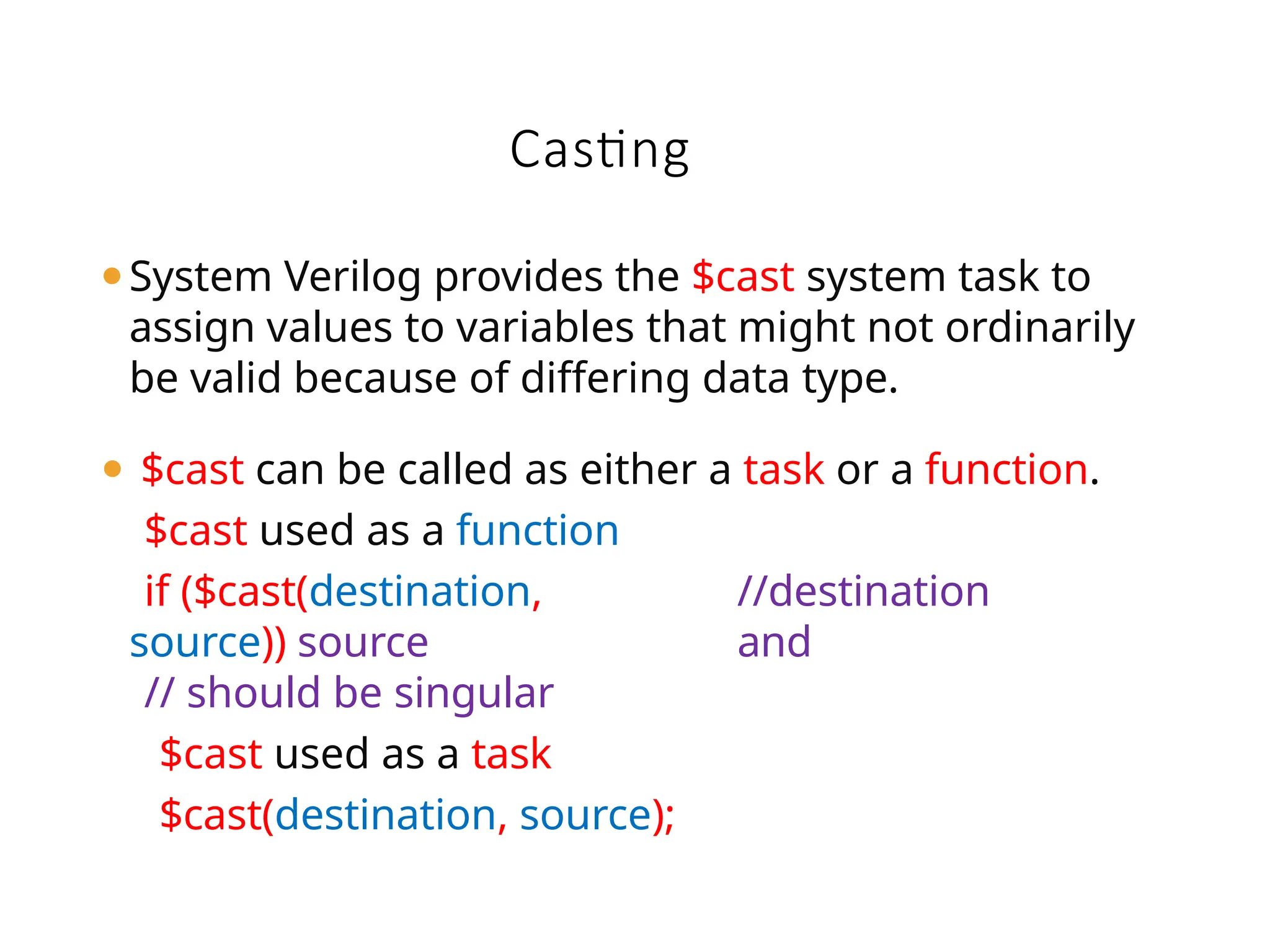 Casting
⚫System Verilog provides the $cast system task to
assign values to variables that might not ordinarily
be valid because of differing data type.
⚫ $cast can be called as either a task or a function.
$cast used as a function
if ($cast(destination,
source)) source
// should be singular
$cast used as a task
$cast(destination, source);
//destination
and
 