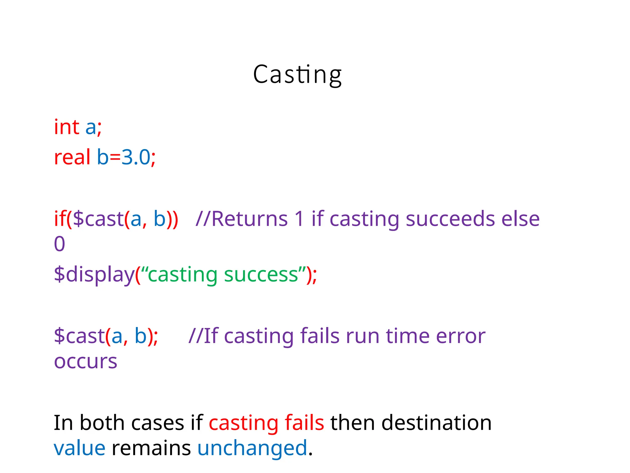 Casting
int a;
real b=3.0;
if($cast(a, b)) //Returns 1 if casting succeeds else
0
$display(“casting success”);
$cast(a, b); //If casting fails run time error
occurs
In both cases if casting fails then destination
value remains unchanged.
 