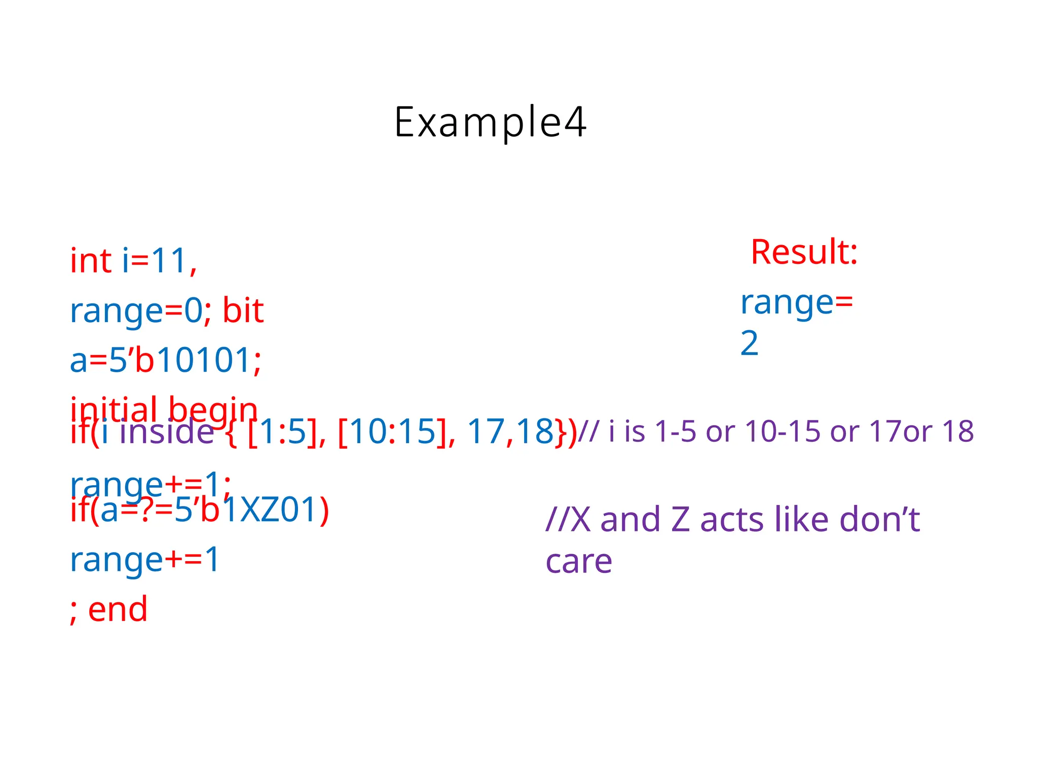 Example4
int i=11,
range=0; bit
a=5’b10101;
initial begin
if(a=?=5’b1XZ01)
range+=1
; end
if(i inside { [1:5], [10:15], 17,18})// i is 1-5 or 10-15 or 17or 18
range+=1;
Result:
range=
2
//X and Z acts like don’t
care
 