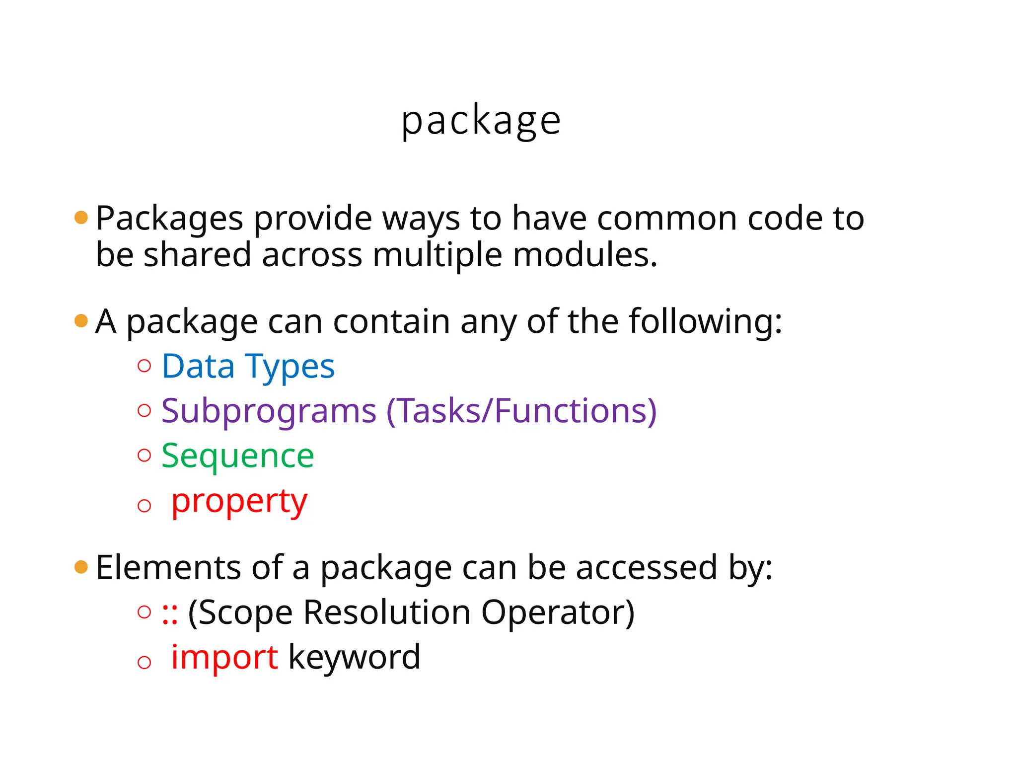 package
⚫Packages provide ways to have common code to
be shared across multiple modules.
⚫A package can contain any of the following:
o Data Types
o Subprograms (Tasks/Functions)
o Sequence
o property
⚫Elements of a package can be accessed by:
o :: (Scope Resolution Operator)
o import keyword
 