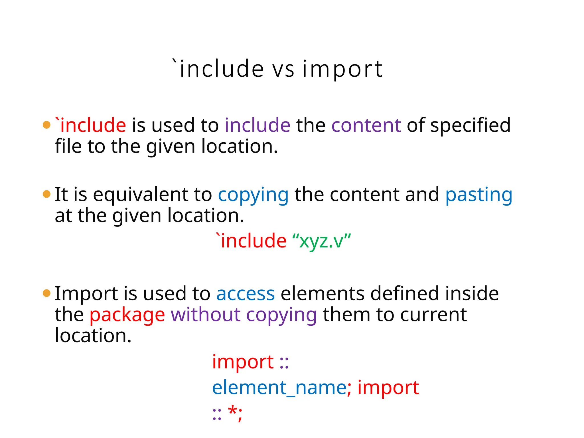 `include vs import
⚫`include is used to include the content of specified
file to the given location.
⚫It is equivalent to copying the content and pasting
at the given location.
`include “xyz.v”
⚫Import is used to access elements defined inside
the package without copying them to current
location.
import ::
element_name; import
:: *;
 