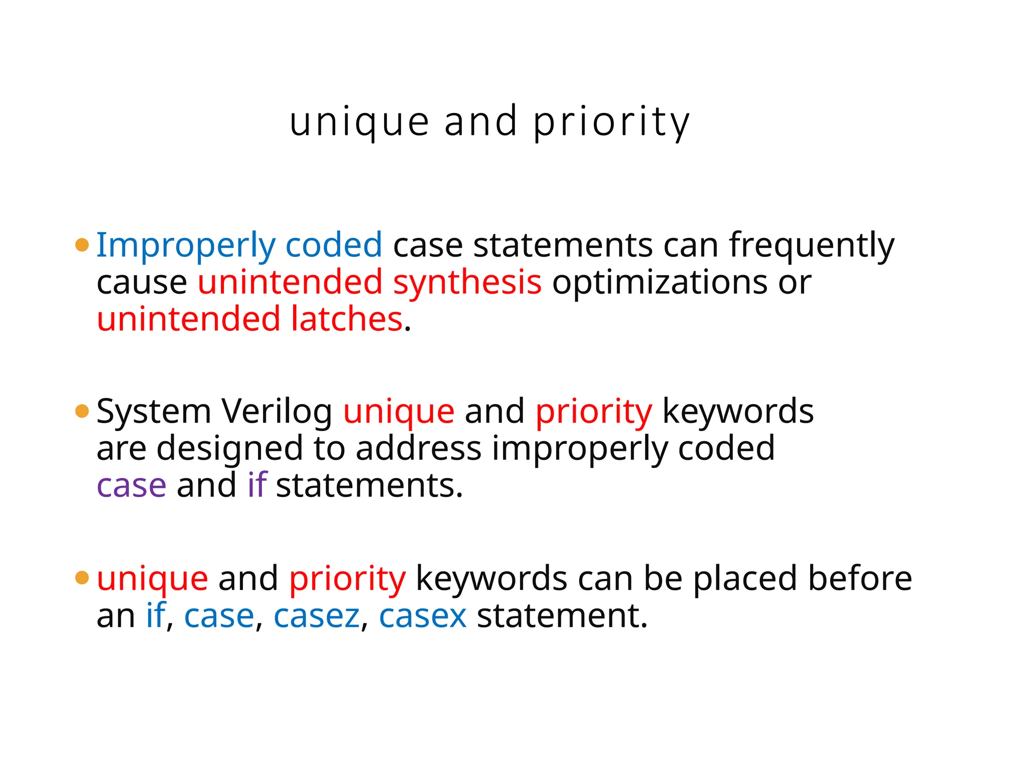 unique and priority
⚫Improperly coded case statements can frequently
cause unintended synthesis optimizations or
unintended latches.
⚫System Verilog unique and priority keywords
are designed to address improperly coded
case and if statements.
⚫unique and priority keywords can be placed before
an if, case, casez, casex statement.
 