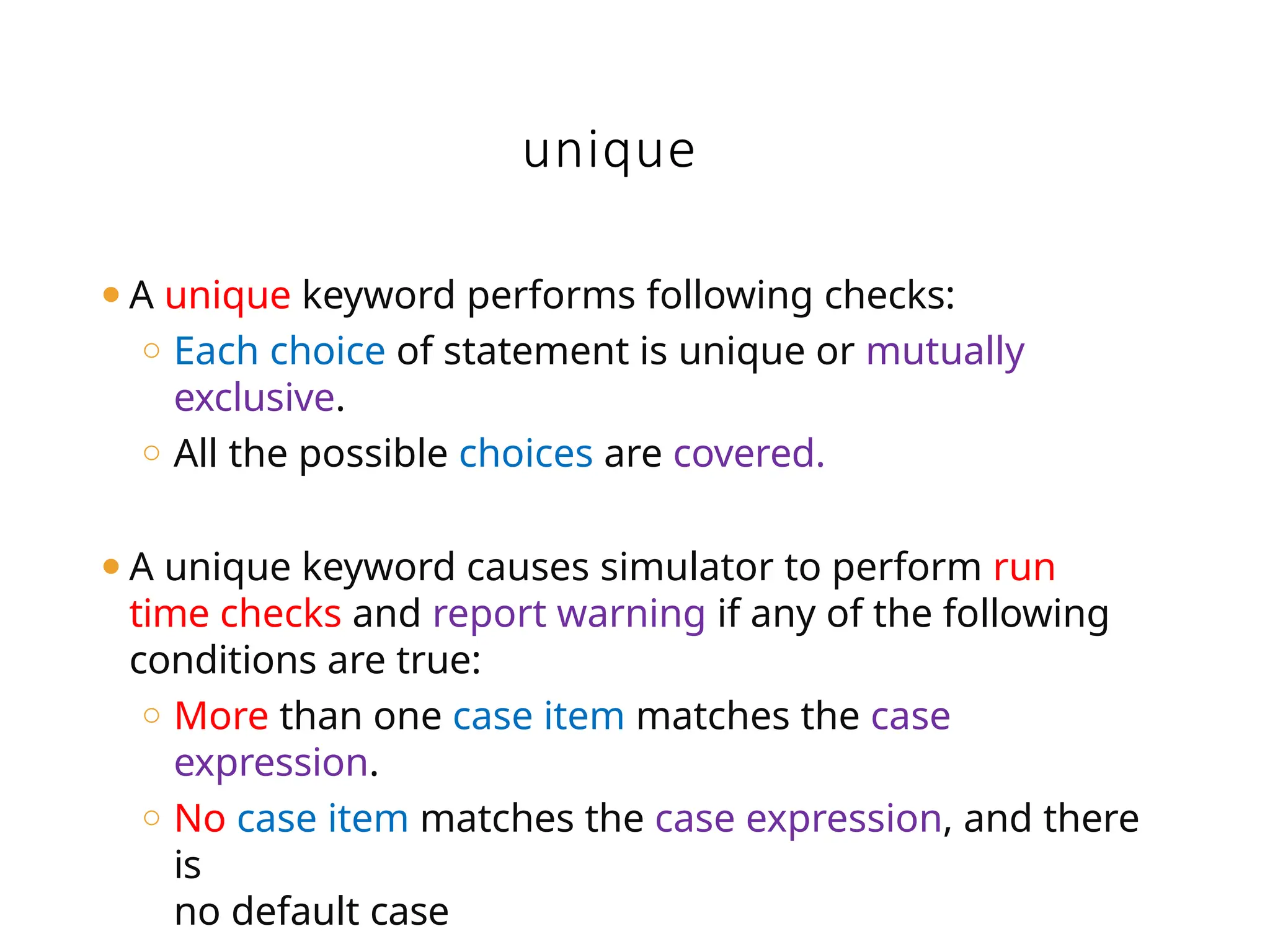 unique
⚫A unique keyword performs following checks:
o Each choice of statement is unique or mutually
exclusive.
o All the possible choices are covered.
⚫A unique keyword causes simulator to perform run
time checks and report warning if any of the following
conditions are true:
o More than one case item matches the case
expression.
o No case item matches the case expression, and there
is
no default case
 