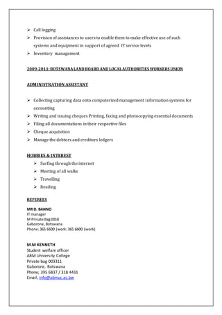  Call logging
 Provision of assistances to users to enable them to make effective use of such
systems and equipment in support of agreed IT service levels
 Inventory management
2009-2011:BOTSWANALAND BOARD AND LOCALAUTHORITIES WORKERS UNION
ADMINISTRATION ASSISTANT
 Collecting capturing data onto computerized management information systems for
accounting
 Writing and issuing cheques Printing, faxing and photocopying essential documents
 Filing all documentations in their respective files
 Cheque acquisition
 Manage the debtors and creditors ledgers
HOBBIES & INTEREST
 Surfing through the internet
 Meeting of all walks
 Travelling
 Reading
REFEREES
MR D. BANNO
IT manager
M Private Bag0018
Gaborone,Botswana
Phone:365 6600 (work:365 6600 (work)
M.M KENNETH
Student welfare officer
ABM University College
Private bag 003311
Gaborone, Botswana
Phone; 395 6837 / 318 4431
Email; info@abmuc.ac.bw
 