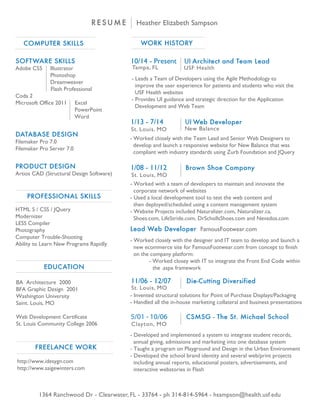 RESUME Heather Elizabeth Sampson
COMPUTER SKILLS
SOFTWARE SKILLS
Adobe CS5 Illustrator
Photoshop
Dreamweaver
Flash Professional
Coda 2
Microsoft Office 2011 Excel
PowerPoint
Word
DATABASE DESIGN
Filemaker Pro 7.0
Filemaker Pro Server 7.0
PRODUCT DESIGN
Artios CAD (Structural Design Software)
1364 Ranchwood Dr - Clearwater, FL - 33764 - ph 314-814-5964 - hsampson@health.usf.edu
HTML 5 / CSS / JQuery
Modernizer
LESS Compiler
Photography
Computer Trouble-Shooting
Ability to Learn New Programs Rapidly
WORK HISTORY
11/06 - 12/07 Die-Cutting Diversified
- Invented structural solutions for Point of Purchase Displays/Packaging
- Handled all the in-house marketing collateral and business presentations
5/01 - 10/06 CSMSG - The St. Michael School
- Developed and implemented a system to integrate student records,
annual giving, admissions and marketing into one database system
- Taught a program on Playground and Design in the Urban Environment
- Developed the school brand identity and several web/print projects
including annual reports, educational posters, advertisements, and
interactive webstories in Flash
BA Architecture 2000
BFA Graphic Design 2001
Washington University
Saint. Louis, MO
Web Development Certificate
St. Louis Community College 2006 Clayton, MO
St. Louis, MO
1/08 - 11/12 Brown Shoe Company
St. Louis, MO
- Worked with a team of developers to maintain and innovate the
corporate network of websites
- Used a local development tool to test the web content and
then deployed/scheduled using a content management system
- Website Projects included Naturalizer.com, Naturalizer.ca,
Shoes.com, LifeStride.com, DrSchollsShoes.com and Nevados.com
Lead Web Developer FamousFootwear.com
- Worked closely with the designer and IT team to develop and launch a
new ecommerce site for FamousFootwear.com from concept to finish
on the company platform:
- Worked closey with IT to integrate the Front End Code within
the .aspx framework
http://www.idesygn.com
http://www.saigewinters.com
PROFESSIONAL SKILLS
EDUCATION
FREELANCE WORK
1/13 - 7/14 UI Web Developer
New Balance
- Worked closely with the Team Lead and Senior Web Designers to
develop and launch a responsive website for New Balance that was
compliant with industry standards using Zurb Foundation and JQuery
St. Louis, MO
10/14 - Present UI Architect and Team Lead
USF HealthTampa, FL
- Leads a Team of Developers using the Agile Methodology to
improve the user experience for patients and students who visit the
USF Health websites
- Provides UI guidance and strategic direction for the Application
Development and Web Team
 