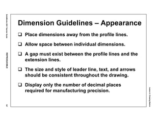 Lesson4:DrawingBasics
SolidWorks2001TeacherGuideREPRODUCIBLE167
Dimension Guidelines – Appearance
Place dimensions away from the profile lines.
Allow space between individual dimensions.
A gap must exist between the profile lines and the
extension lines.
The size and style of leader line, text, and arrows
should be consistent throughout the drawing.
Display only the number of decimal places
required for manufacturing precision.
 