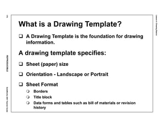 Lesson4:DrawingBasics
170REPRODUCIBLESolidWorks2001TeacherGuide
What is a Drawing Template?
A Drawing Template is the foundation for drawing
information.
A drawing template specifies:
Sheet (paper) size
Orientation - Landscape or Portrait
Sheet Format
Borders
Title block
Data forms and tables such as bill of materials or revision
history
 