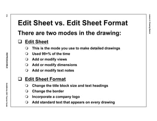 Lesson4:DrawingBasics
174REPRODUCIBLESolidWorks2001TeacherGuide
Edit Sheet vs. Edit Sheet Format
There are two modes in the drawing:
Edit Sheet
This is the mode you use to make detailed drawings
Used 99+% of the time
Add or modify views
Add or modify dimensions
Add or modify text notes
Edit Sheet Format
Change the title block size and text headings
Change the border
Incorporate a company logo
Add standard text that appears on every drawing
 
