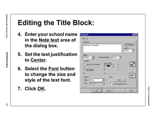 Lesson4:DrawingBasics
SolidWorks2001TeacherGuideREPRODUCIBLE179
Editing the Title Block:
4. Enter your school name
in the Note text area of
the dialog box.
5. Set the text justification
to Center.
6. Select the Font button
to change the size and
style of the text font.
7. Click OK.
 