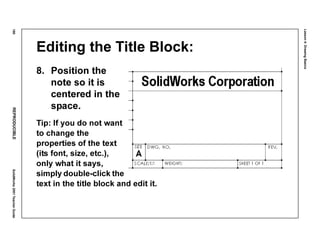 Lesson4:DrawingBasics
180REPRODUCIBLESolidWorks2001TeacherGuide
Editing the Title Block:
8. Position the
note so it is
centered in the
space.
Tip: If you do not want
to change the
properties of the text
(its font, size, etc.),
only what it says,
simply double-click the
text in the title block and edit it.
 