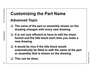 Lesson4:DrawingBasics
SolidWorks2001TeacherGuideREPRODUCIBLE181
Customizing the Part Name
Advanced Topic
The name of the part or assembly shown on the
drawing changes with every new drawing.
It is not very efficient to have to edit the sheet
format and the title block each time you make a
new drawing.
It would be nice if the title block would
automatically be filled in with the name of the part
or assembly that is shown on the drawing.
This can be done.
 