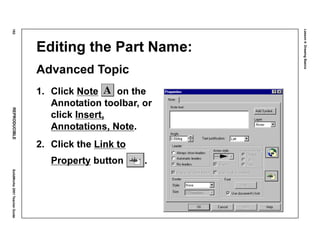 Lesson4:DrawingBasics
182REPRODUCIBLESolidWorks2001TeacherGuide
Editing the Part Name:
Advanced Topic
1. Click Note on the
Annotation toolbar, or
click Insert,
Annotations, Note.
2. Click the Link to
Property button .
 