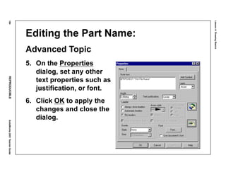 Lesson4:DrawingBasics
184REPRODUCIBLESolidWorks2001TeacherGuide
Editing the Part Name:
Advanced Topic
5. On the Properties
dialog, set any other
text properties such as
justification, or font.
6. Click OK to apply the
changes and close the
dialog.
 