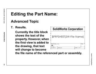 Lesson4:DrawingBasics
SolidWorks2001TeacherGuideREPRODUCIBLE185
Editing the Part Name:
Advanced Topic
7. Results.
Currently the title block
shows the text of the
property. However, when
the first view is added to
the drawing, that text
will change to become
the file name of the referenced part or assembly.
 