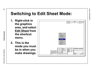 Lesson4:DrawingBasics
186REPRODUCIBLESolidWorks2001TeacherGuide
Switching to Edit Sheet Mode:
1. Right-click in
the graphics
area, and select
Edit Sheet from
the shortcut
menu.
2. This is the
mode you must
be in when you
make drawings.
 