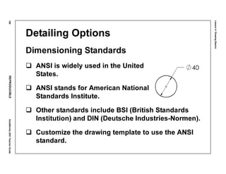 Lesson4:DrawingBasics
188REPRODUCIBLESolidWorks2001TeacherGuide
Detailing Options
Dimensioning Standards
ANSI is widely used in the United
States.
ANSI stands for American National
Standards Institute.
Other standards include BSI (British Standards
Institution) and DIN (Deutsche Industries-Normen).
Customize the drawing template to use the ANSI
standard.
 