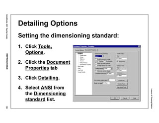 Lesson4:DrawingBasics
SolidWorks2001TeacherGuideREPRODUCIBLE189
Detailing Options
Setting the dimensioning standard:
1. Click Tools,
Options.
2. Click the Document
Properties tab
3. Click Detailing.
4. Select ANSI from
the Dimensioning
standard list.
 
