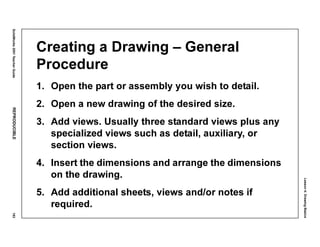 Lesson4:DrawingBasics
SolidWorks2001TeacherGuideREPRODUCIBLE193
Creating a Drawing – General
Procedure
1. Open the part or assembly you wish to detail.
2. Open a new drawing of the desired size.
3. Add views. Usually three standard views plus any
specialized views such as detail, auxiliary, or
section views.
4. Insert the dimensions and arrange the dimensions
on the drawing.
5. Add additional sheets, views and/or notes if
required.
 