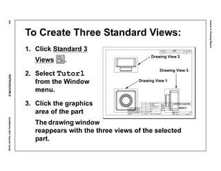 Lesson4:DrawingBasics
194REPRODUCIBLESolidWorks2001TeacherGuide
To Create Three Standard Views:
1. Click Standard 3
Views .
2. Select Tutor1
from the Window
menu.
3. Click the graphics
area of the part
The drawing window
reappears with the three views of the selected
part.
Drawing View 1
Drawing View 3
Drawing View 2
 