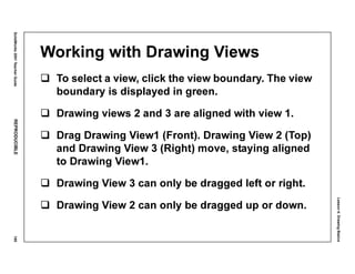 Lesson4:DrawingBasics
SolidWorks2001TeacherGuideREPRODUCIBLE195
Working with Drawing Views
To select a view, click the view boundary. The view
boundary is displayed in green.
Drawing views 2 and 3 are aligned with view 1.
Drag Drawing View1 (Front). Drawing View 2 (Top)
and Drawing View 3 (Right) move, staying aligned
to Drawing View1.
Drawing View 3 can only be dragged left or right.
Drawing View 2 can only be dragged up or down.
 
