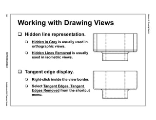 Lesson4:DrawingBasics
196REPRODUCIBLESolidWorks2001TeacherGuide
Working with Drawing Views
Hidden line representation.
Hidden in Gray is usually used in
orthographic views.
Hidden Lines Removed is usually
used in isometric views.
Tangent edge display.
Right-click inside the view border.
Select Tangent Edges, Tangent
Edges Removed from the shortcut
menu.
 
