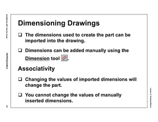 Lesson4:DrawingBasics
SolidWorks2001TeacherGuideREPRODUCIBLE197
Dimensioning Drawings
The dimensions used to create the part can be
imported into the drawing.
Dimensions can be added manually using the
Dimension tool .
Associativity
Changing the values of imported dimensions will
change the part.
You cannot change the values of manually
inserted dimensions.
 