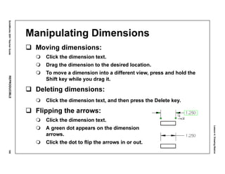 Lesson4:DrawingBasics
SolidWorks2001TeacherGuideREPRODUCIBLE199
Manipulating Dimensions
Moving dimensions:
Click the dimension text.
Drag the dimension to the desired location.
To move a dimension into a different view, press and hold the
Shift key while you drag it.
Deleting dimensions:
Click the dimension text, and then press the Delete key.
Flipping the arrows:
Click the dimension text.
A green dot appears on the dimension
arrows.
Click the dot to flip the arrows in or out.
 