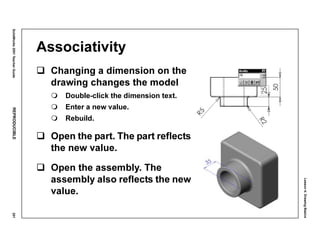 Lesson4:DrawingBasics
SolidWorks2001TeacherGuideREPRODUCIBLE201
Associativity
Changing a dimension on the
drawing changes the model
Double-click the dimension text.
Enter a new value.
Rebuild.
Open the part. The part reflects
the new value.
Open the assembly. The
assembly also reflects the new
value.
 