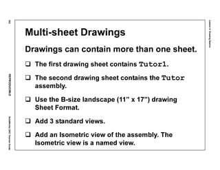 Lesson4:DrawingBasics
202REPRODUCIBLESolidWorks2001TeacherGuide
Multi-sheet Drawings
Drawings can contain more than one sheet.
The first drawing sheet contains Tutor1.
The second drawing sheet contains the Tutor
assembly.
Use the B-size landscape (11” x 17”) drawing
Sheet Format.
Add 3 standard views.
Add an Isometric view of the assembly. The
Isometric view is a named view.
 