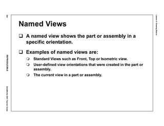 Lesson4:DrawingBasics
204REPRODUCIBLESolidWorks2001TeacherGuide
Named Views
A named view shows the part or assembly in a
specific orientation.
Examples of named views are:
Standard Views such as Front, Top or Isometric view.
User-defined view orientations that were created in the part or
assembly.
The current view in a part or assembly.
 