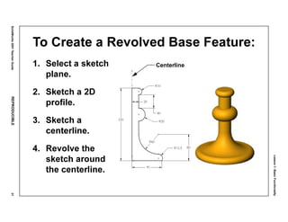 Lesson1:BasicFunctionality
SolidWorks2001TeacherGuideREPRODUCIBLE31
To Create a Revolved Base Feature:
1. Select a sketch
plane.
2. Sketch a 2D
profile.
3. Sketch a
centerline.
4. Revolve the
sketch around
the centerline.
Centerline
 