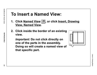 Lesson4:DrawingBasics
SolidWorks2001TeacherGuideREPRODUCIBLE205
To Insert a Named View:
1. Click Named View , or click Insert, Drawing
View, Named View.
2. Click inside the border of an existing
view.
Important: Do not click directly on
one of the parts in the assembly.
Doing so will create a named view of
that specific part.
 