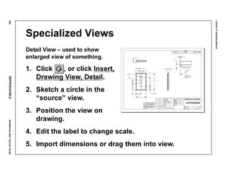 Lesson4:DrawingBasics
208REPRODUCIBLESolidWorks2001TeacherGuide
Specialized Views
Detail View – used to show
enlarged view of something.
1. Click , or click Insert,
Drawing View, Detail.
2. Sketch a circle in the
“source” view.
3. Position the view on
drawing.
4. Edit the label to change scale.
5. Import dimensions or drag them into view.
 