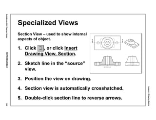 Lesson4:DrawingBasics
SolidWorks2001TeacherGuideREPRODUCIBLE209
Specialized Views
Section View – used to show internal
aspects of object.
1. Click , or click Insert
Drawing View, Section.
2. Sketch line in the “source”
view.
3. Position the view on drawing.
4. Section view is automatically crosshatched.
5. Double-click section line to reverse arrows.
 