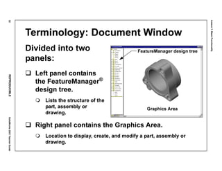Lesson1:BasicFunctionality
32REPRODUCIBLESolidWorks2001TeacherGuide
Terminology: Document Window
Divided into two
panels:
Left panel contains
the FeatureManager®
design tree.
Lists the structure of the
part, assembly or
drawing.
Right panel contains the Graphics Area.
Location to display, create, and modify a part, assembly or
drawing.
FeatureManager design tree
Graphics Area
 