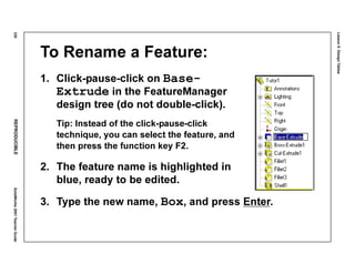 Lesson5:DesignTables
230REPRODUCIBLESolidWorks2001TeacherGuide
To Rename a Feature:
1. Click-pause-click on Base-
Extrude in the FeatureManager
design tree (do not double-click).
Tip: Instead of the click-pause-click
technique, you can select the feature, and
then press the function key F2.
2. The feature name is highlighted in
blue, ready to be edited.
3. Type the new name, Box, and press Enter.
 