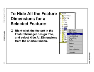 Lesson5:DesignTables
SolidWorks2001TeacherGuideREPRODUCIBLE233
To Hide All the Feature
Dimensions for a
Selected Feature:
Right-click the feature in the
FeatureManager design tree,
and select Hide All Dimensions
from the shortcut menu.
 