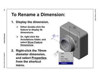 Lesson5:DesignTables
236REPRODUCIBLESolidWorks2001TeacherGuide
To Rename a Dimension:
1. Display the dimension.
Either double-click the
feature to display its
dimensions.
Or, right-click the
Annotations folder, and
select Show Feature
Dimensions.
2. Right-click the 70mm
diameter dimension,
and select Properties
from the shortcut
menu.
 