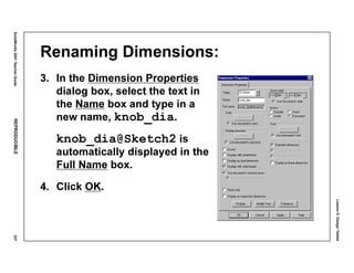 Lesson5:DesignTables
SolidWorks2001TeacherGuideREPRODUCIBLE237
Renaming Dimensions:
3. In the Dimension Properties
dialog box, select the text in
the Name box and type in a
new name, knob_dia.
knob_dia@Sketch2 is
automatically displayed in the
Full Name box.
4. Click OK.
 